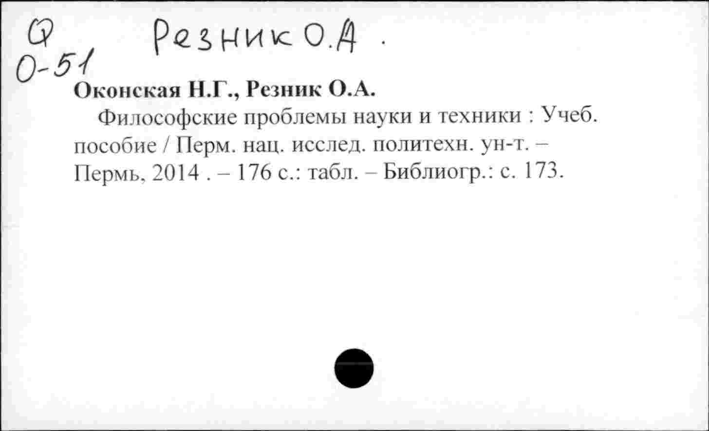 ﻿рег,КИ»сО.Д • /
Оконская Н.Г., Резник О.А.
Философские проблемы науки и техники : Учеб, пособие / Перм. нац. исслед. политехи, ун-т. -Пермь, 2014 . - 176 с.: табл. - Библиогр.: с. 173.